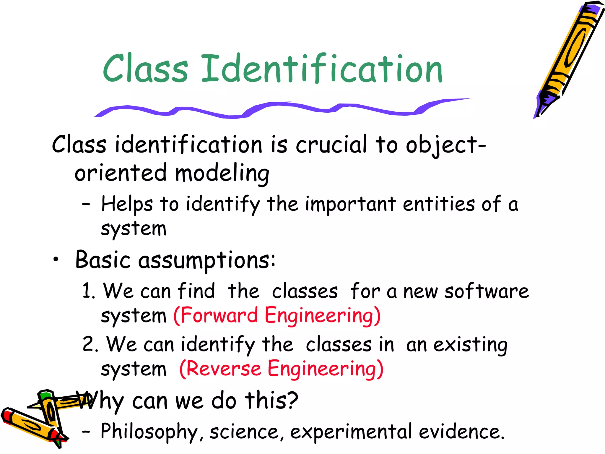 Class Identification
Class identification is crucial to object-
oriented modeling
– Helps to identify the important entities of a
system
• Basic assumptions:
1. We can find the classes for a new software
system (Forward Engineering)
2. We can identify the classes in an existing
system (Reverse Engineering)
• Why can we do this?
– Philosophy, science, experimental evidence.
 