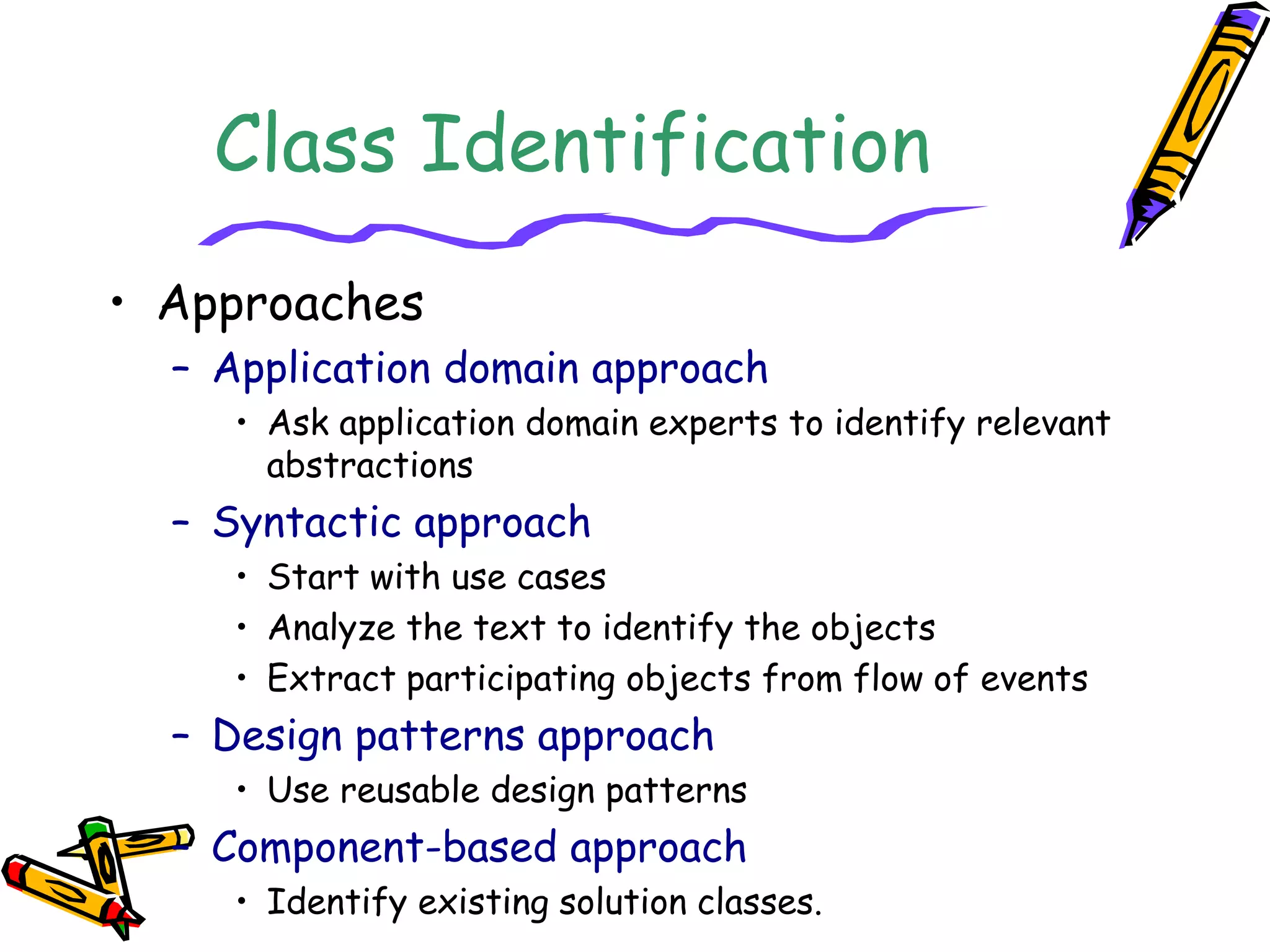 Class Identification
• Approaches
– Application domain approach
• Ask application domain experts to identify relevant
abstractions
– Syntactic approach
• Start with use cases
• Analyze the text to identify the objects
• Extract participating objects from flow of events
– Design patterns approach
• Use reusable design patterns
– Component-based approach
• Identify existing solution classes.
 