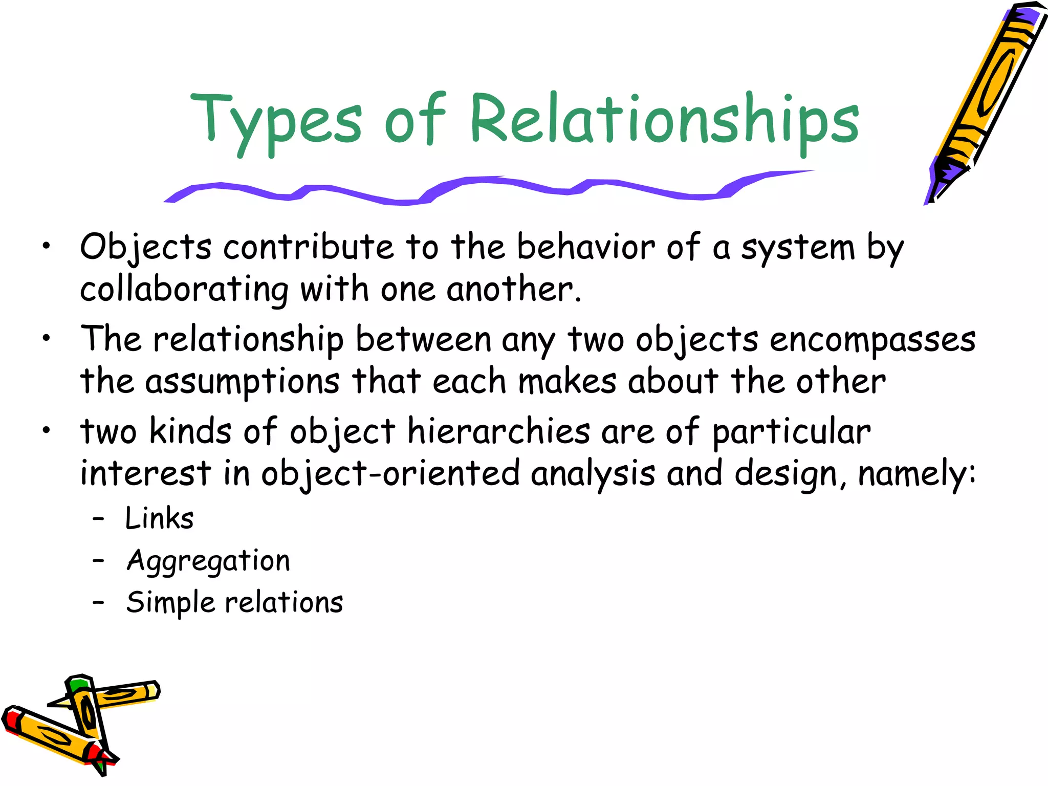 Types of Relationships
• Objects contribute to the behavior of a system by
collaborating with one another.
• The relationship between any two objects encompasses
the assumptions that each makes about the other
• two kinds of object hierarchies are of particular
interest in object-oriented analysis and design, namely:
– Links
– Aggregation
– Simple relations
 