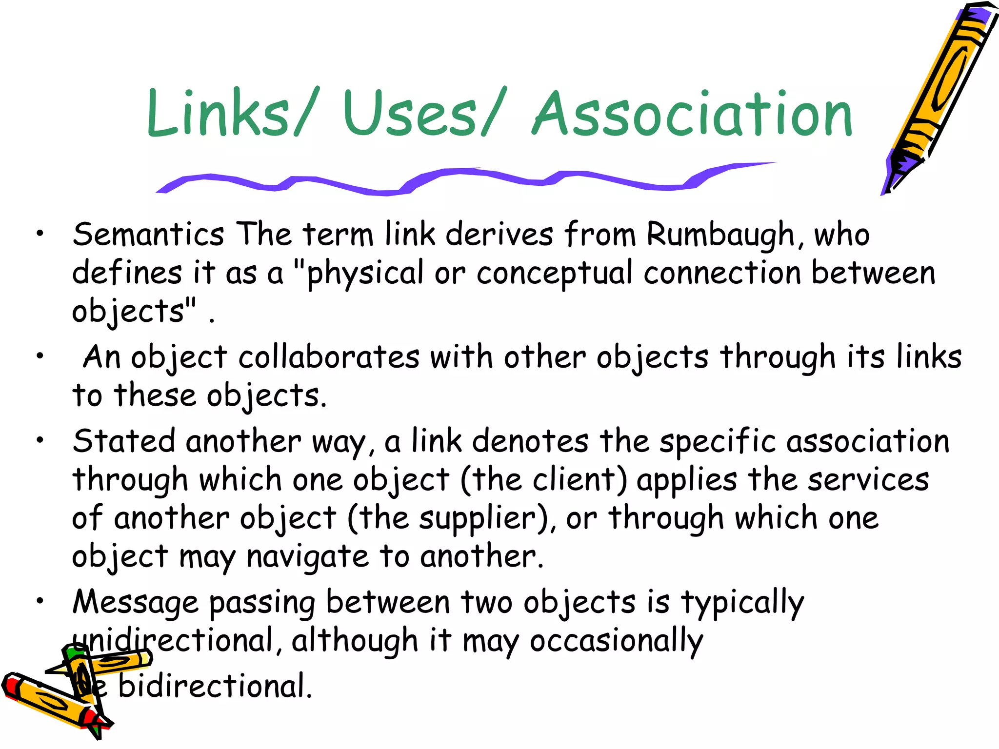 Links/ Uses/ Association
• Semantics The term link derives from Rumbaugh, who
defines it as a "physical or conceptual connection between
objects" .
• An object collaborates with other objects through its links
to these objects.
• Stated another way, a link denotes the specific association
through which one object (the client) applies the services
of another object (the supplier), or through which one
object may navigate to another.
• Message passing between two objects is typically
unidirectional, although it may occasionally
• be bidirectional.
 
