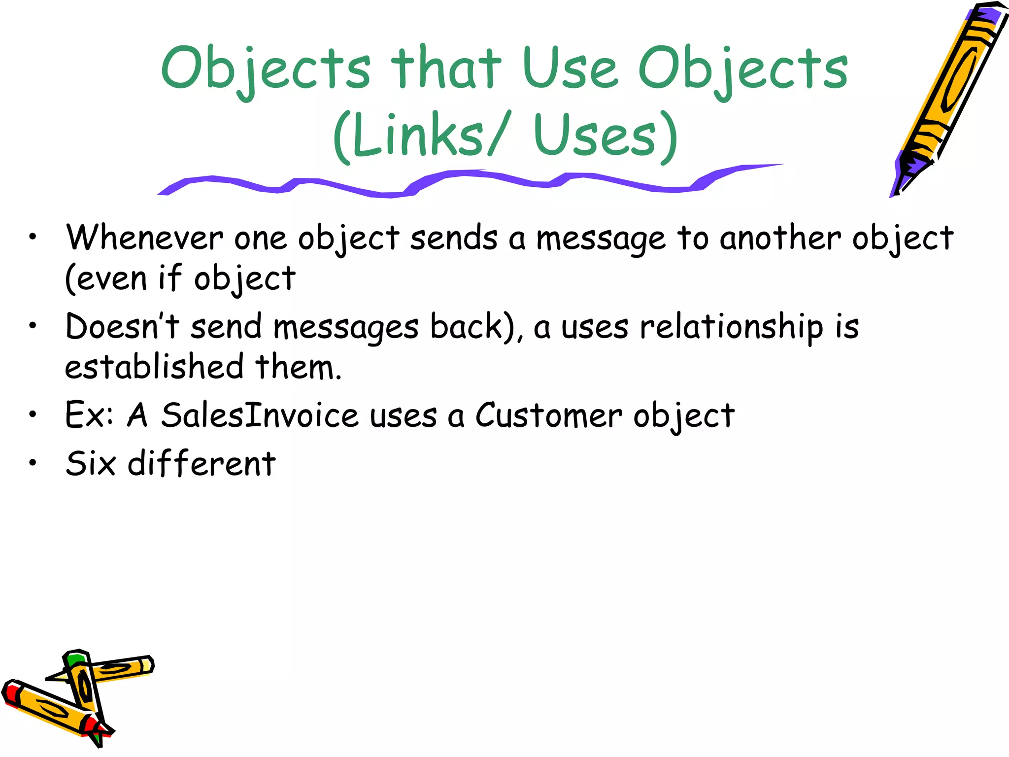 Objects that Use Objects
(Links/ Uses)
• Whenever one object sends a message to another object
(even if object
• Doesn’t send messages back), a uses relationship is
established them.
• Ex: A SalesInvoice uses a Customer object
• Six different
 