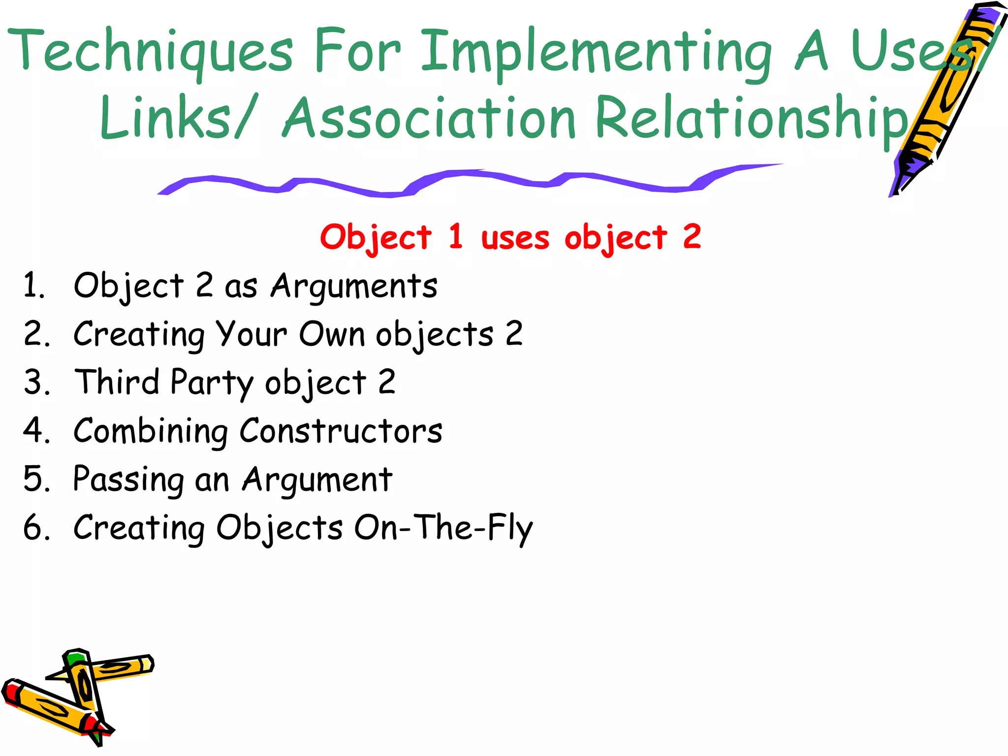 Techniques For Implementing A Uses/
Links/ Association Relationship
Object 1 uses object 2
1. Object 2 as Arguments
2. Creating Your Own objects 2
3. Third Party object 2
4. Combining Constructors
5. Passing an Argument
6. Creating Objects On-The-Fly
 