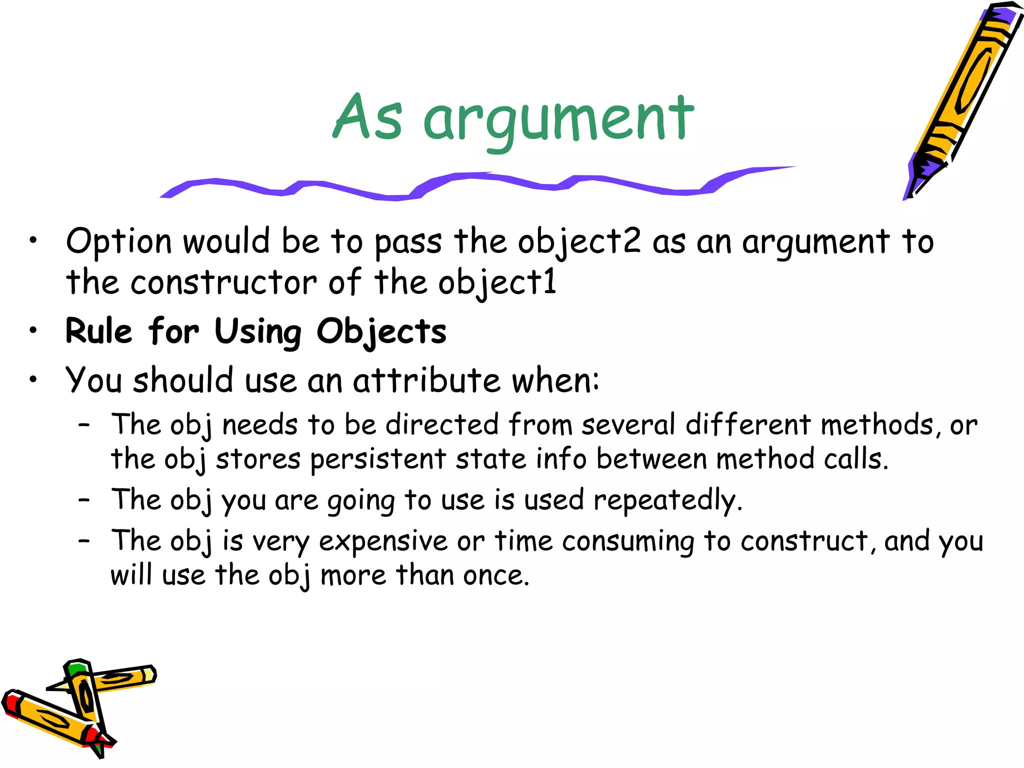As argument
• Option would be to pass the object2 as an argument to
the constructor of the object1
• Rule for Using Objects
• You should use an attribute when:
– The obj needs to be directed from several different methods, or
the obj stores persistent state info between method calls.
– The obj you are going to use is used repeatedly.
– The obj is very expensive or time consuming to construct, and you
will use the obj more than once.
 