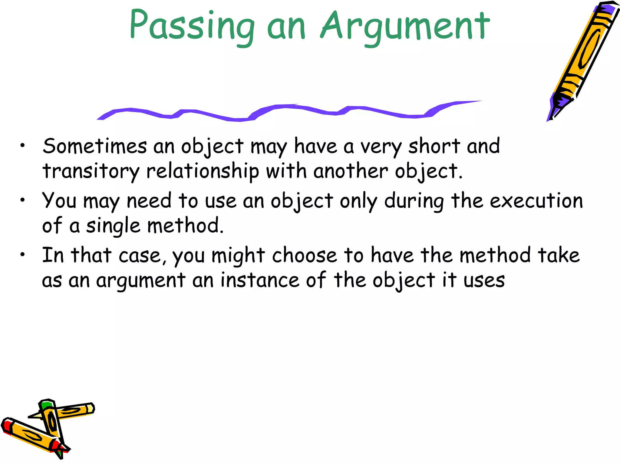 Passing an Argument
• Sometimes an object may have a very short and
transitory relationship with another object.
• You may need to use an object only during the execution
of a single method.
• In that case, you might choose to have the method take
as an argument an instance of the object it uses
 