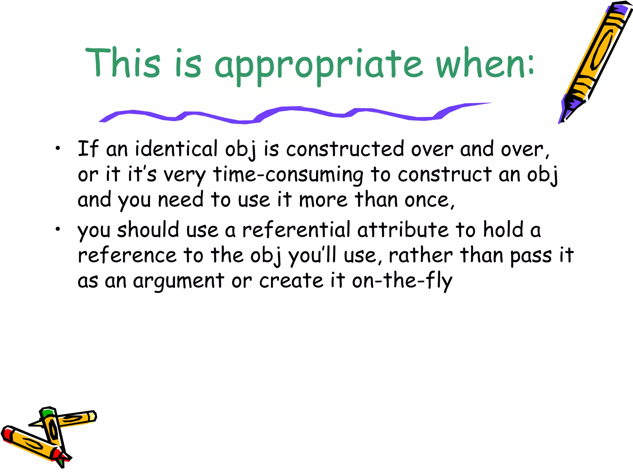 This is appropriate when:
• If an identical obj is constructed over and over,
or it it’s very time-consuming to construct an obj
and you need to use it more than once,
• you should use a referential attribute to hold a
reference to the obj you’ll use, rather than pass it
as an argument or create it on-the-fly
 