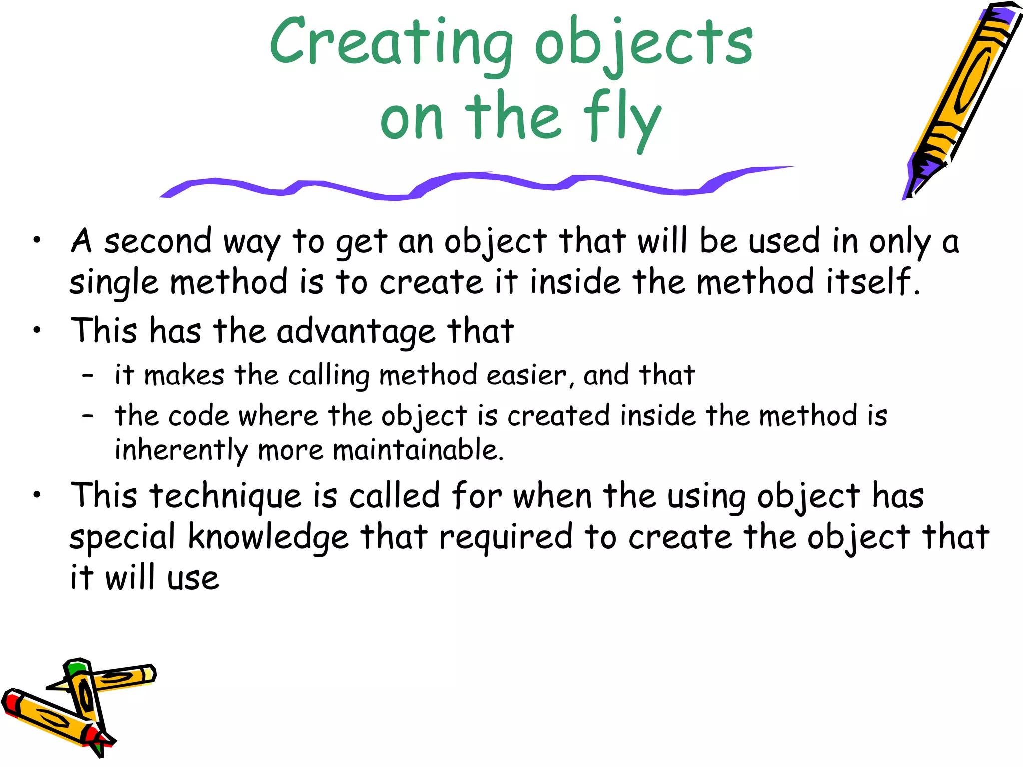 Creating objects
on the fly
• A second way to get an object that will be used in only a
single method is to create it inside the method itself.
• This has the advantage that
– it makes the calling method easier, and that
– the code where the object is created inside the method is
inherently more maintainable.
• This technique is called for when the using object has
special knowledge that required to create the object that
it will use
 