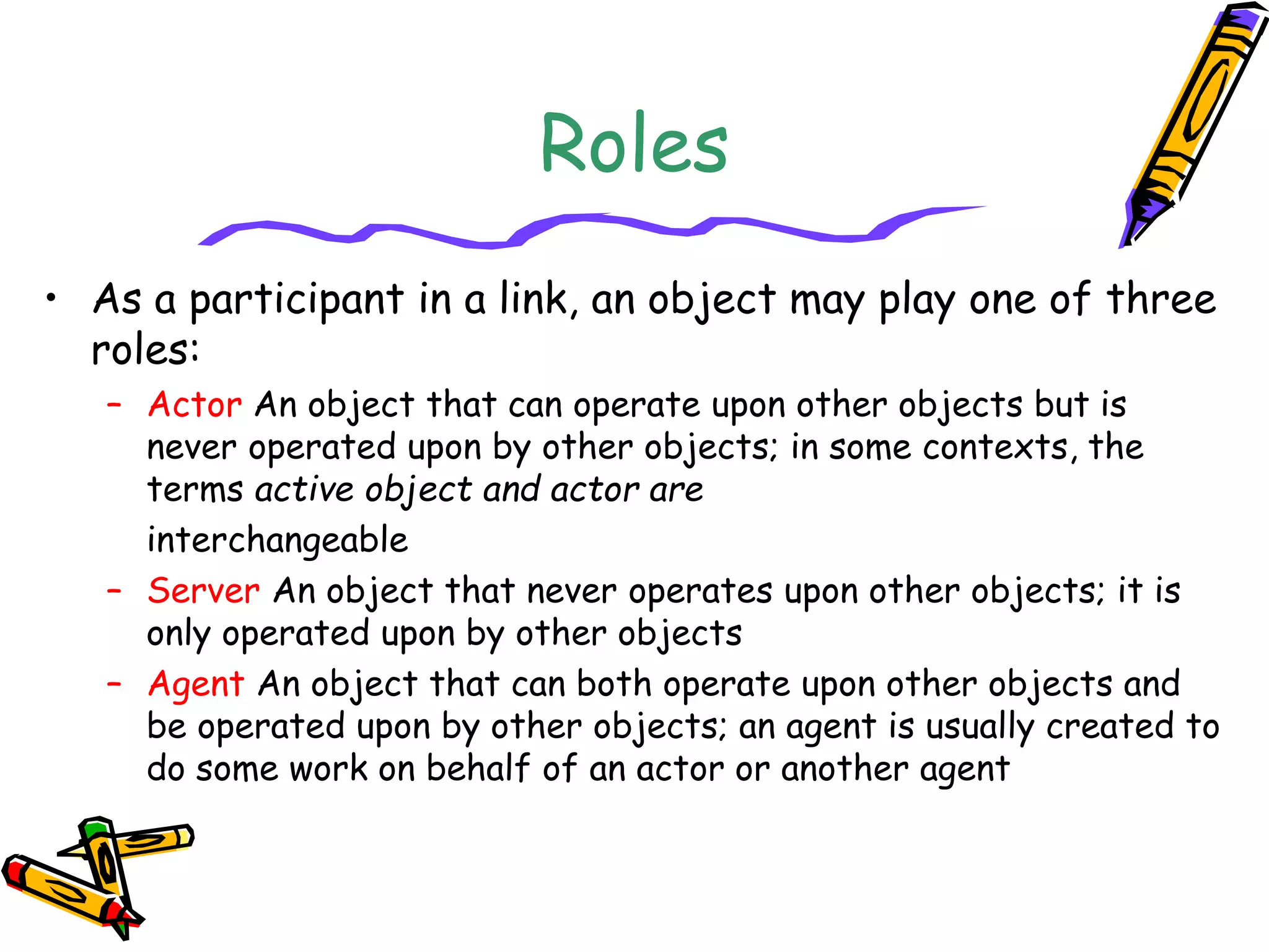Roles
• As a participant in a link, an object may play one of three
roles:
– Actor An object that can operate upon other objects but is
never operated upon by other objects; in some contexts, the
terms active object and actor are
interchangeable
– Server An object that never operates upon other objects; it is
only operated upon by other objects
– Agent An object that can both operate upon other objects and
be operated upon by other objects; an agent is usually created to
do some work on behalf of an actor or another agent
 