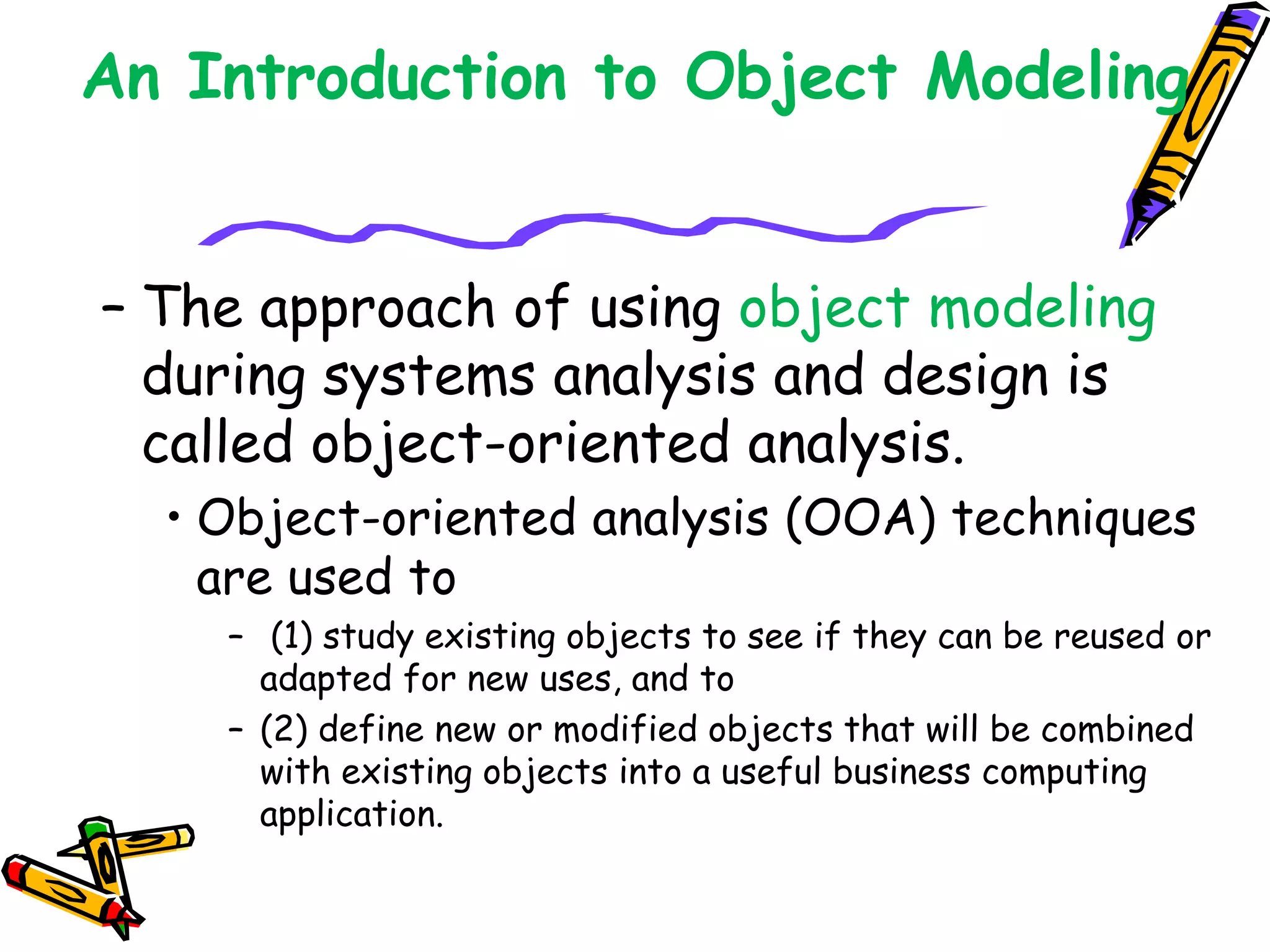 An Introduction to Object Modeling
– The approach of using object modeling
during systems analysis and design is
called object-oriented analysis.
• Object-oriented analysis (OOA) techniques
are used to
– (1) study existing objects to see if they can be reused or
adapted for new uses, and to
– (2) define new or modified objects that will be combined
with existing objects into a useful business computing
application.
 