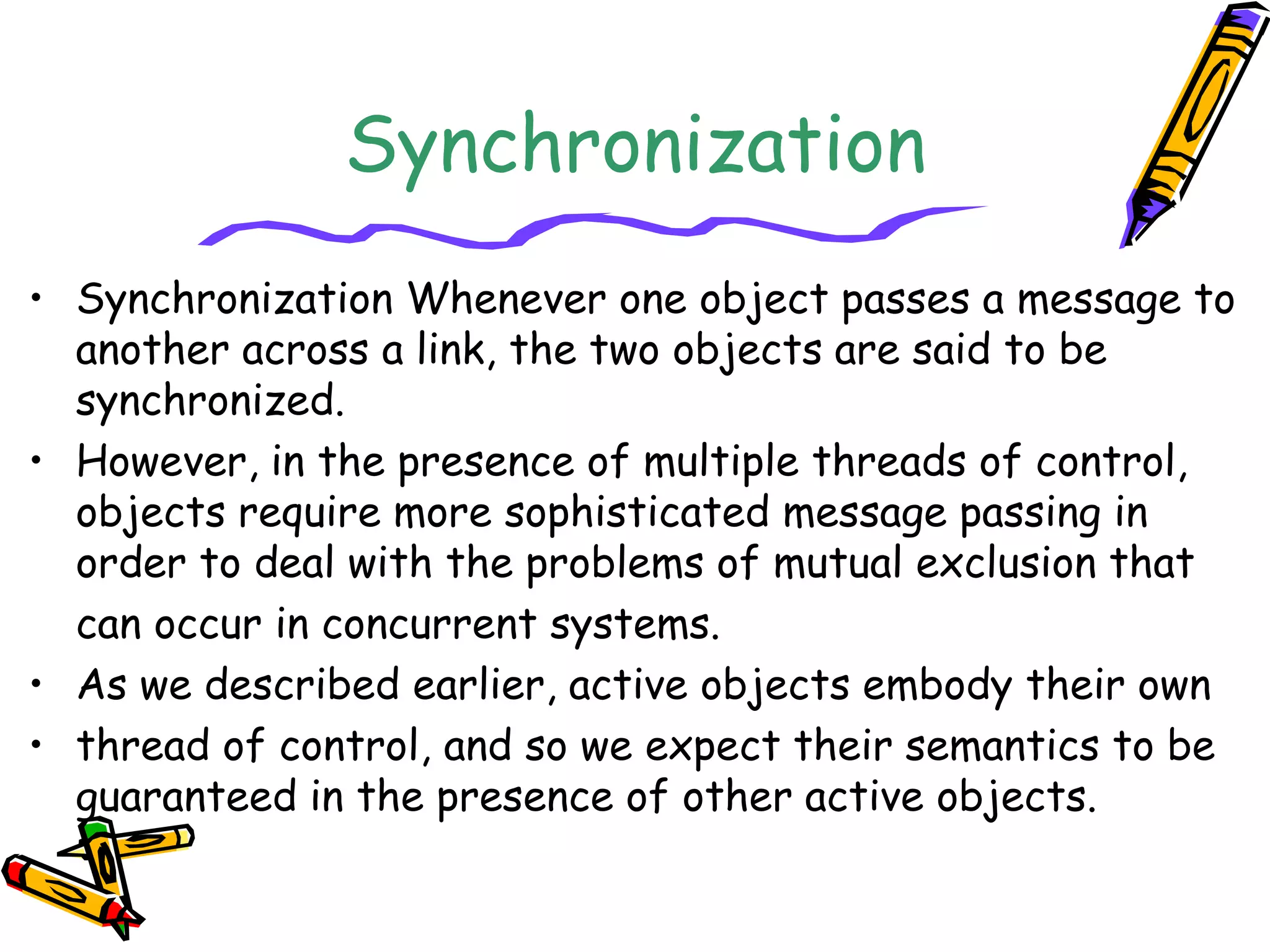 Synchronization
• Synchronization Whenever one object passes a message to
another across a link, the two objects are said to be
synchronized.
• However, in the presence of multiple threads of control,
objects require more sophisticated message passing in
order to deal with the problems of mutual exclusion that
can occur in concurrent systems.
• As we described earlier, active objects embody their own
• thread of control, and so we expect their semantics to be
guaranteed in the presence of other active objects.
 