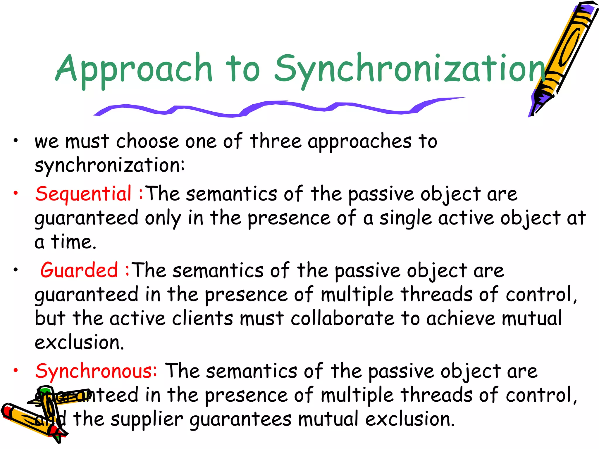 Approach to Synchronization
• we must choose one of three approaches to
synchronization:
• Sequential :The semantics of the passive object are
guaranteed only in the presence of a single active object at
a time.
• Guarded :The semantics of the passive object are
guaranteed in the presence of multiple threads of control,
but the active clients must collaborate to achieve mutual
exclusion.
• Synchronous: The semantics of the passive object are
guaranteed in the presence of multiple threads of control,
and the supplier guarantees mutual exclusion.
 