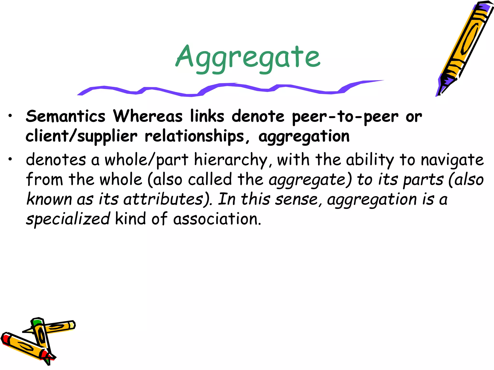 Aggregate
• Semantics Whereas links denote peer-to-peer or
client/supplier relationships, aggregation
• denotes a whole/part hierarchy, with the ability to navigate
from the whole (also called the aggregate) to its parts (also
known as its attributes). In this sense, aggregation is a
specialized kind of association.
 