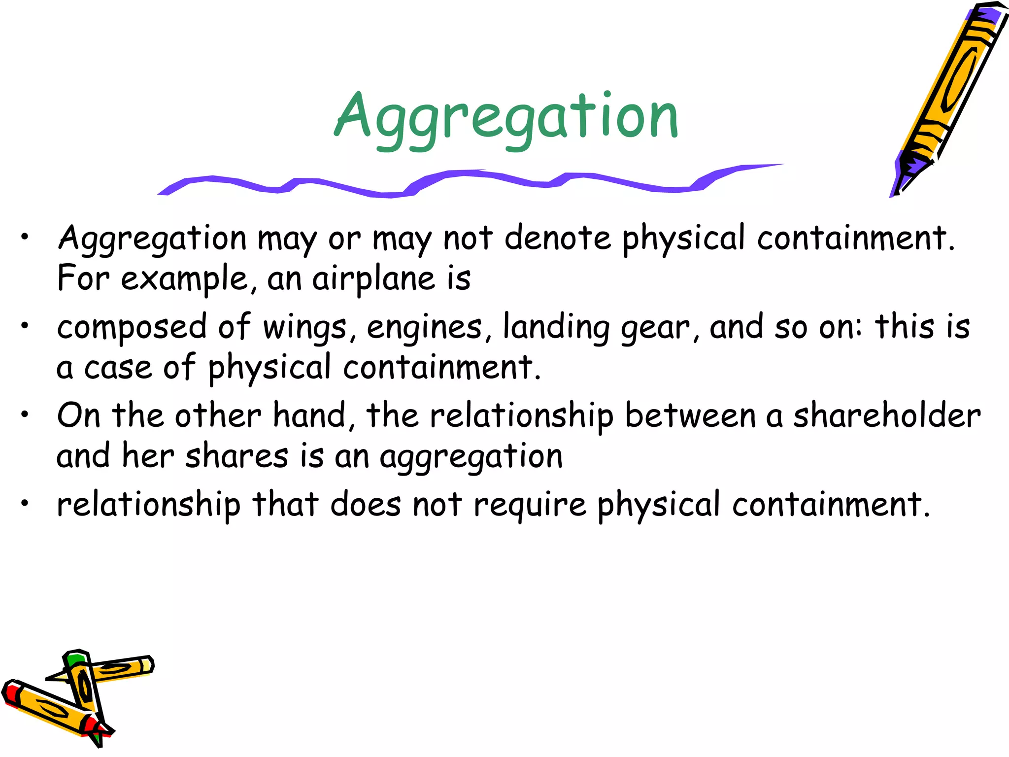 Aggregation
• Aggregation may or may not denote physical containment.
For example, an airplane is
• composed of wings, engines, landing gear, and so on: this is
a case of physical containment.
• On the other hand, the relationship between a shareholder
and her shares is an aggregation
• relationship that does not require physical containment.
 