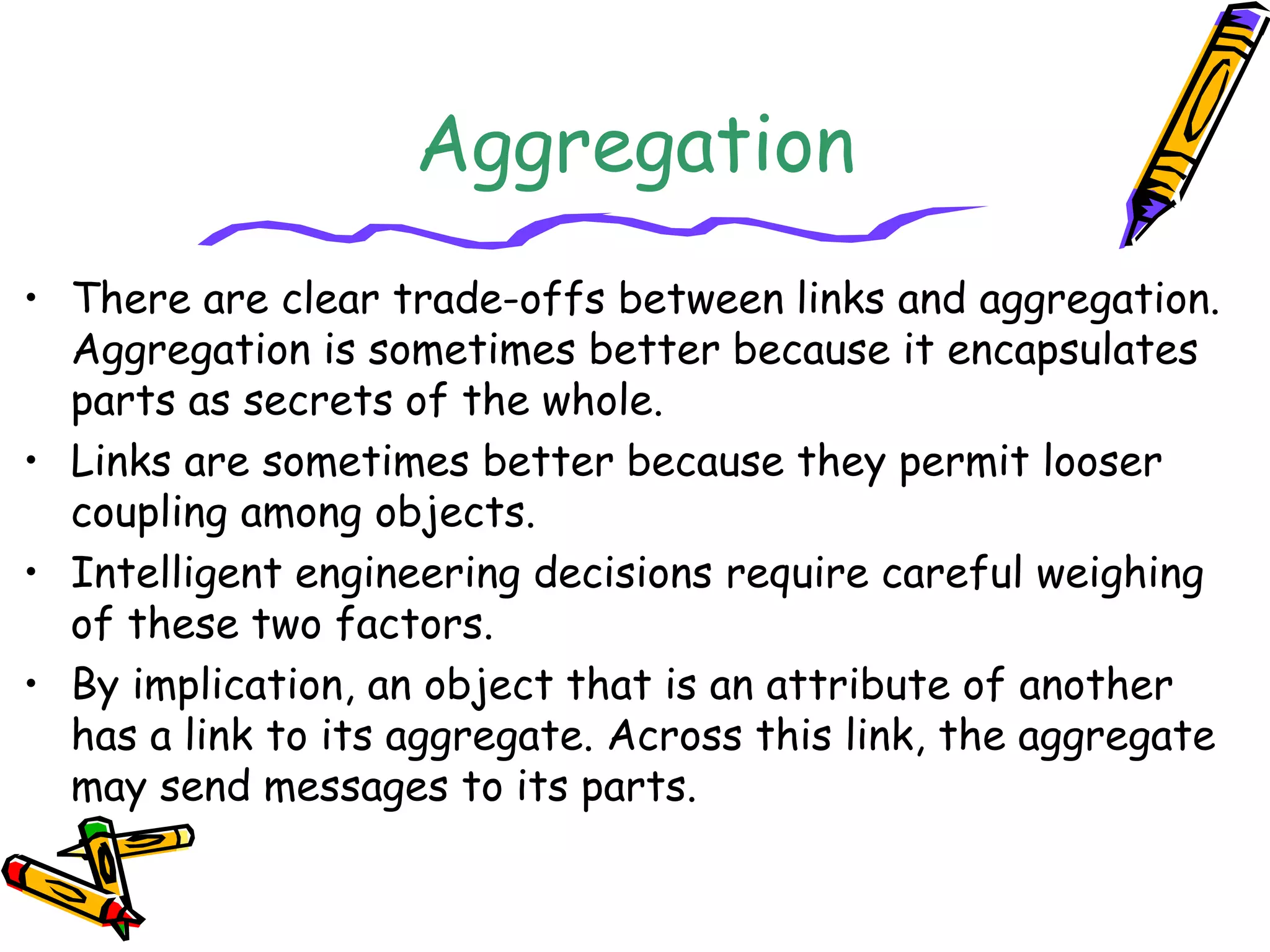 Aggregation
• There are clear trade-offs between links and aggregation.
Aggregation is sometimes better because it encapsulates
parts as secrets of the whole.
• Links are sometimes better because they permit looser
coupling among objects.
• Intelligent engineering decisions require careful weighing
of these two factors.
• By implication, an object that is an attribute of another
has a link to its aggregate. Across this link, the aggregate
may send messages to its parts.
 