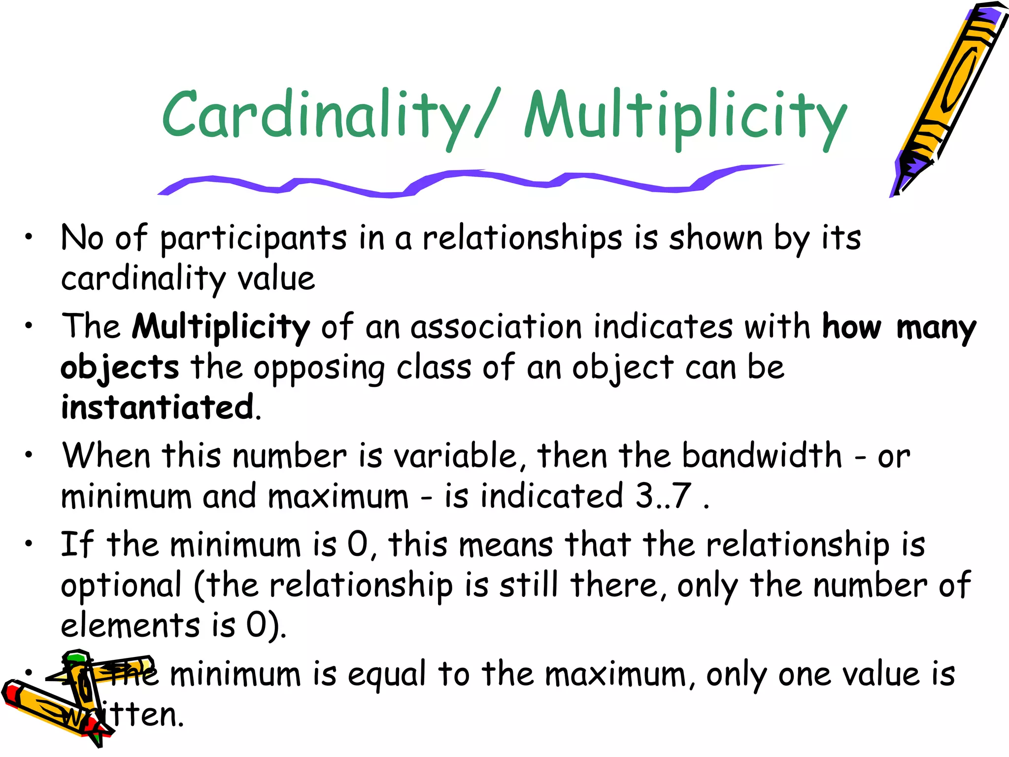 Cardinality/ Multiplicity
• No of participants in a relationships is shown by its
cardinality value
• The Multiplicity of an association indicates with how many
objects the opposing class of an object can be
instantiated.
• When this number is variable, then the bandwidth - or
minimum and maximum - is indicated 3..7 .
• If the minimum is 0, this means that the relationship is
optional (the relationship is still there, only the number of
elements is 0).
• If the minimum is equal to the maximum, only one value is
written.
 