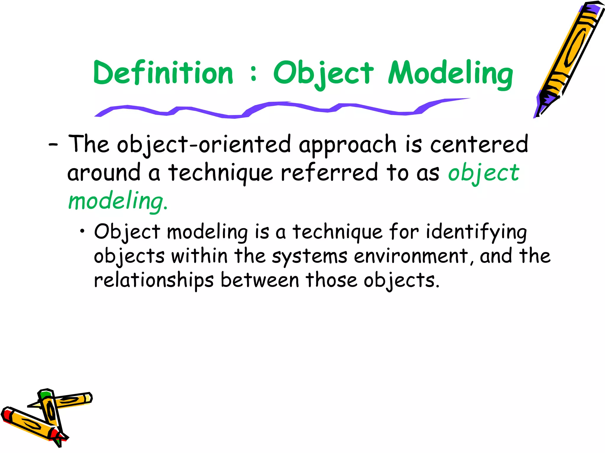 Definition : Object Modeling
– The object-oriented approach is centered
around a technique referred to as object
modeling.
• Object modeling is a technique for identifying
objects within the systems environment, and the
relationships between those objects.
 