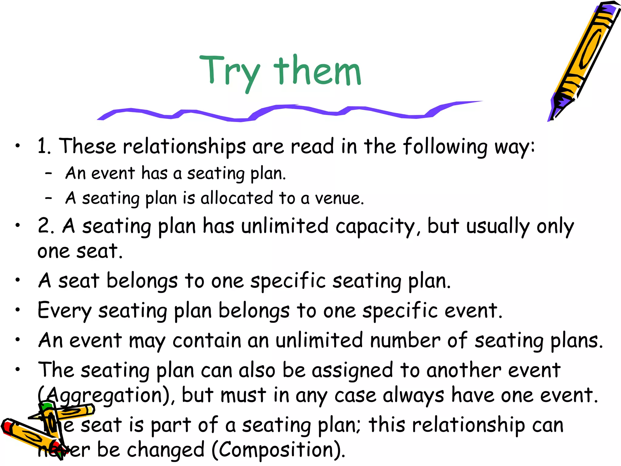 Try them
• 1. These relationships are read in the following way:
– An event has a seating plan.
– A seating plan is allocated to a venue.
• 2. A seating plan has unlimited capacity, but usually only
one seat.
• A seat belongs to one specific seating plan.
• Every seating plan belongs to one specific event.
• An event may contain an unlimited number of seating plans.
• The seating plan can also be assigned to another event
(Aggregation), but must in any case always have one event.
• The seat is part of a seating plan; this relationship can
never be changed (Composition).
 