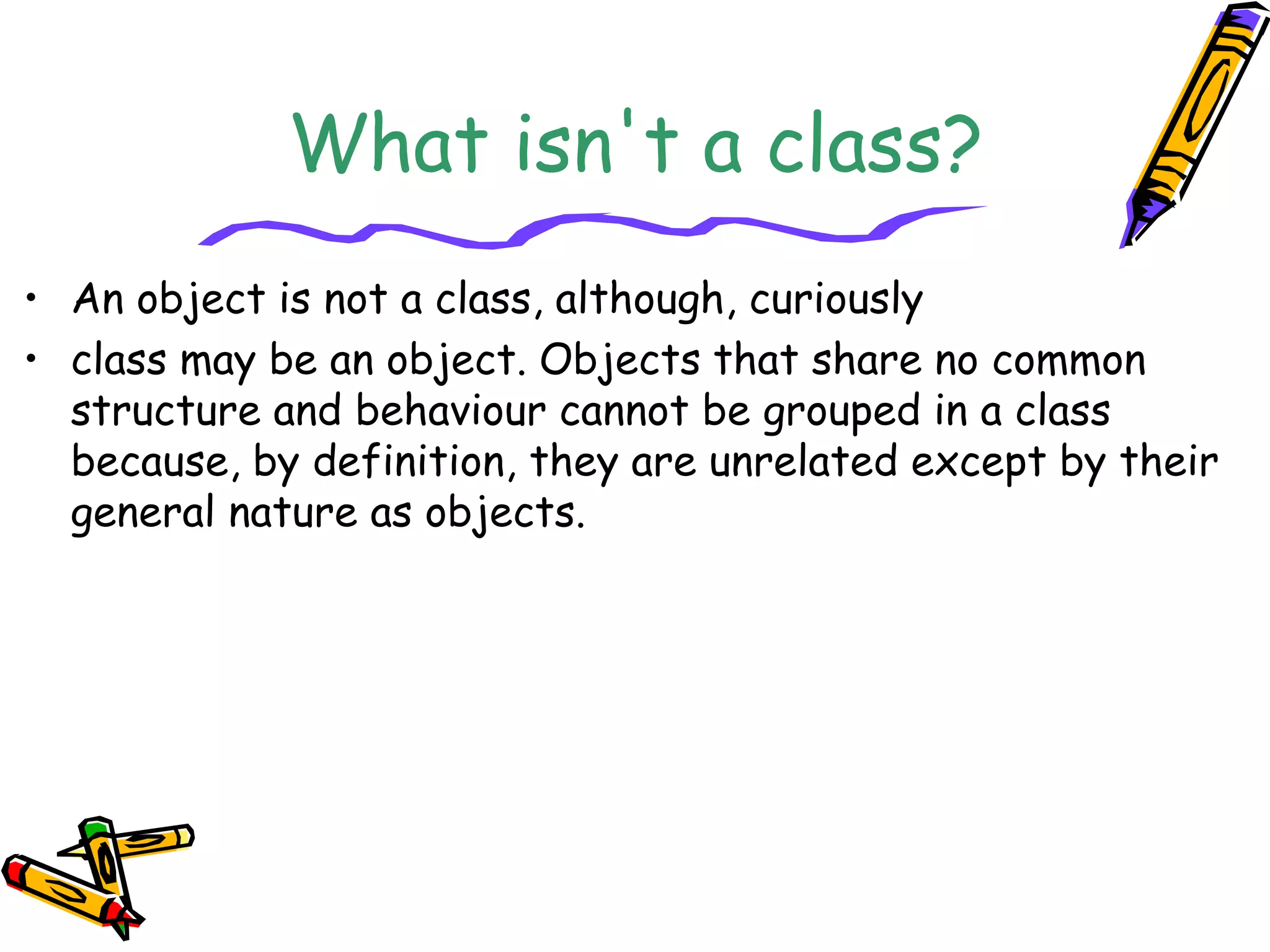 What isn't a class?
• An object is not a class, although, curiously
• class may be an object. Objects that share no common
structure and behaviour cannot be grouped in a class
because, by definition, they are unrelated except by their
general nature as objects.
 