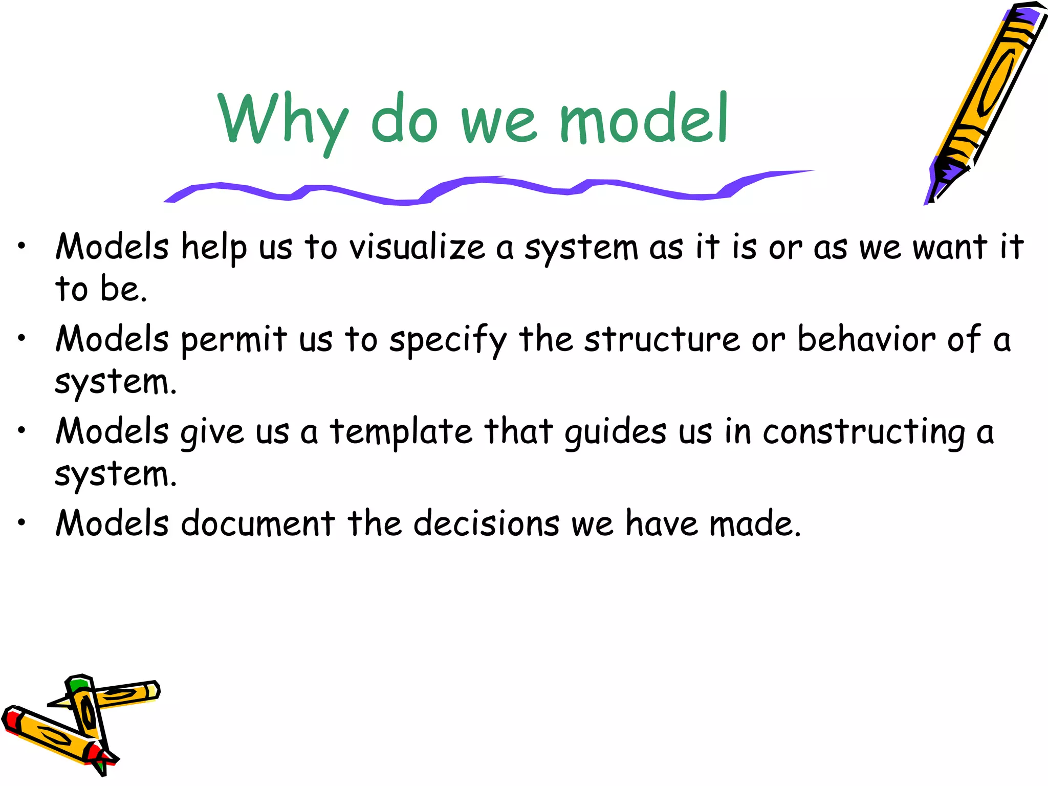 Why do we model
• Models help us to visualize a system as it is or as we want it
to be.
• Models permit us to specify the structure or behavior of a
system.
• Models give us a template that guides us in constructing a
system.
• Models document the decisions we have made.
 