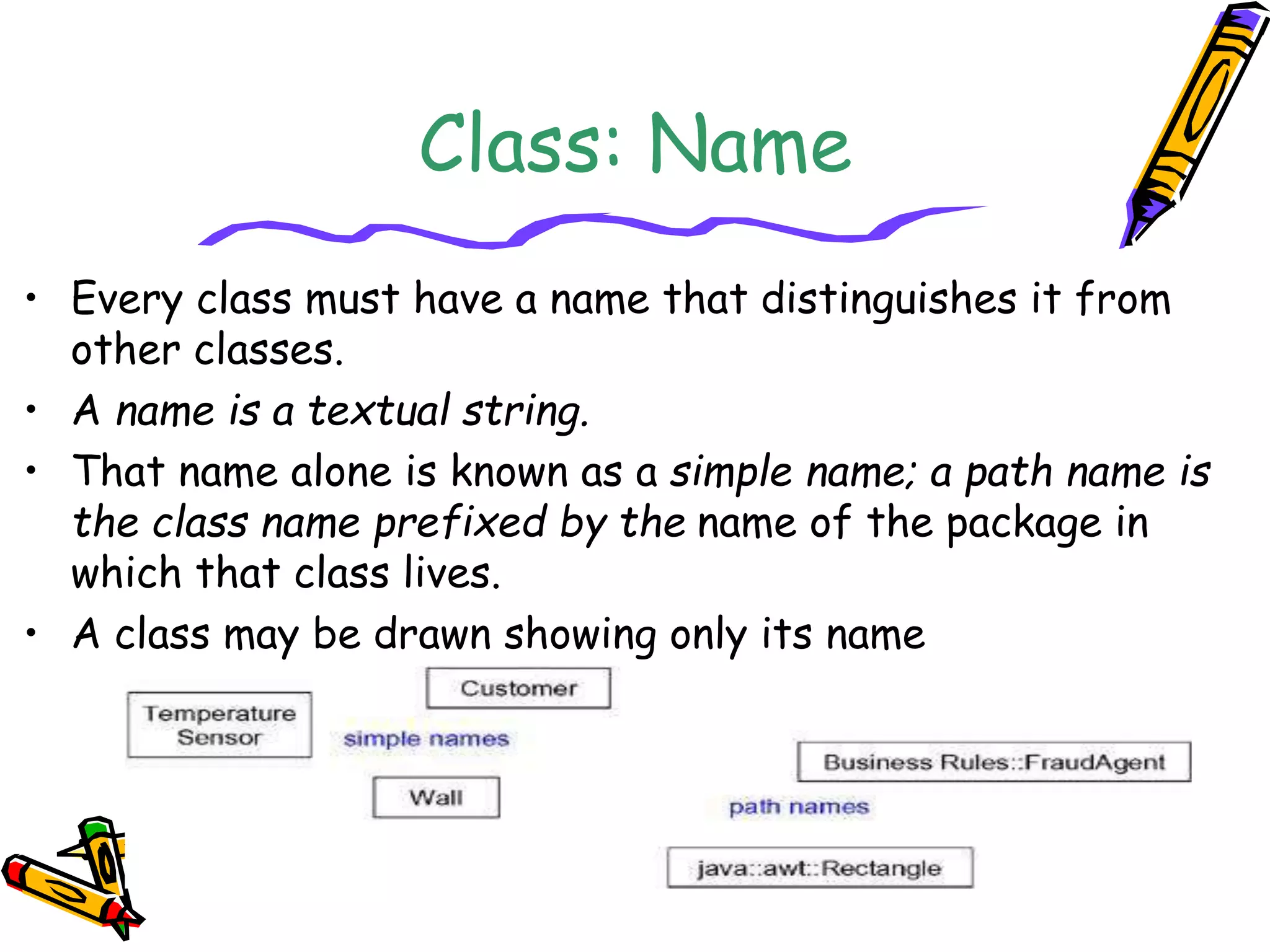Class: Name
• Every class must have a name that distinguishes it from
other classes.
• A name is a textual string.
• That name alone is known as a simple name; a path name is
the class name prefixed by the name of the package in
which that class lives.
• A class may be drawn showing only its name
 