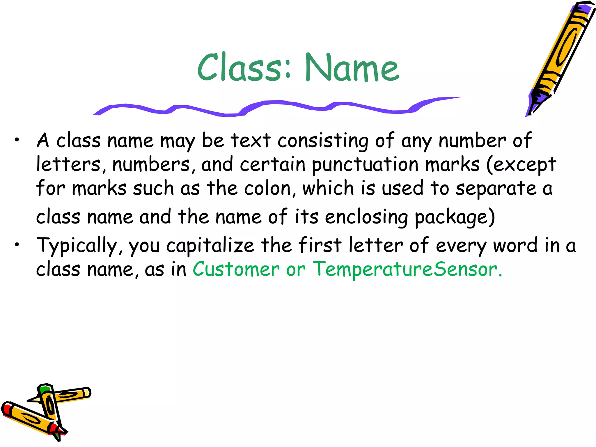 Class: Name
• A class name may be text consisting of any number of
letters, numbers, and certain punctuation marks (except
for marks such as the colon, which is used to separate a
class name and the name of its enclosing package)
• Typically, you capitalize the first letter of every word in a
class name, as in Customer or TemperatureSensor.
 