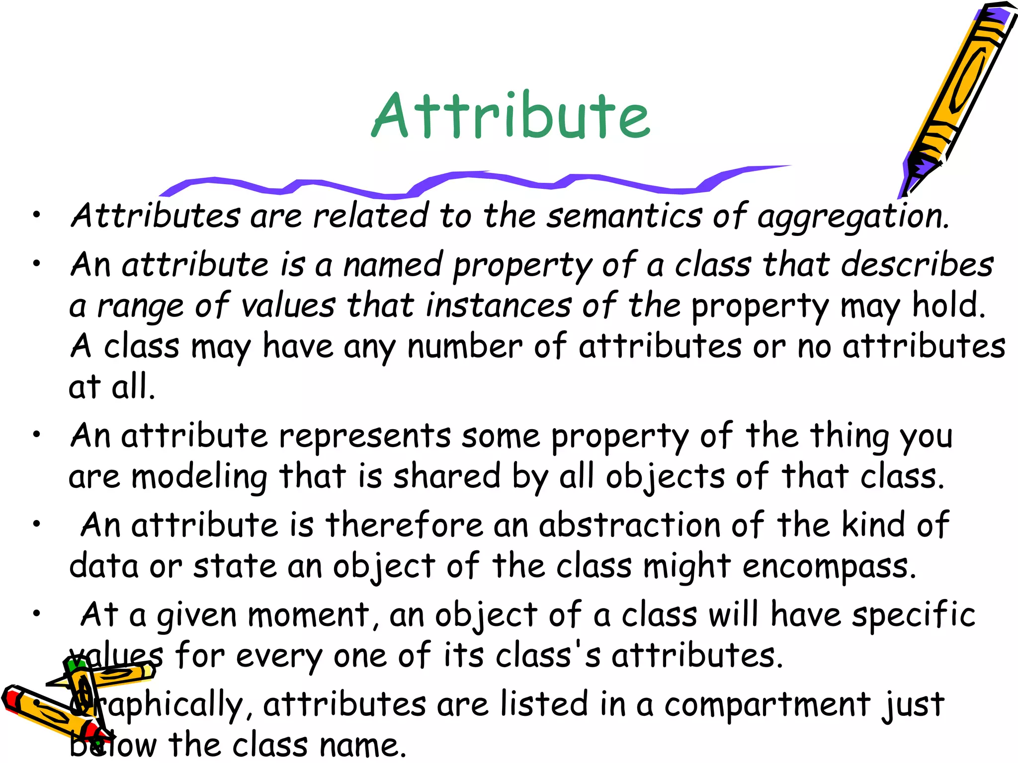 Attribute
• Attributes are related to the semantics of aggregation.
• An attribute is a named property of a class that describes
a range of values that instances of the property may hold.
A class may have any number of attributes or no attributes
at all.
• An attribute represents some property of the thing you
are modeling that is shared by all objects of that class.
• An attribute is therefore an abstraction of the kind of
data or state an object of the class might encompass.
• At a given moment, an object of a class will have specific
values for every one of its class's attributes.
• Graphically, attributes are listed in a compartment just
below the class name.
 