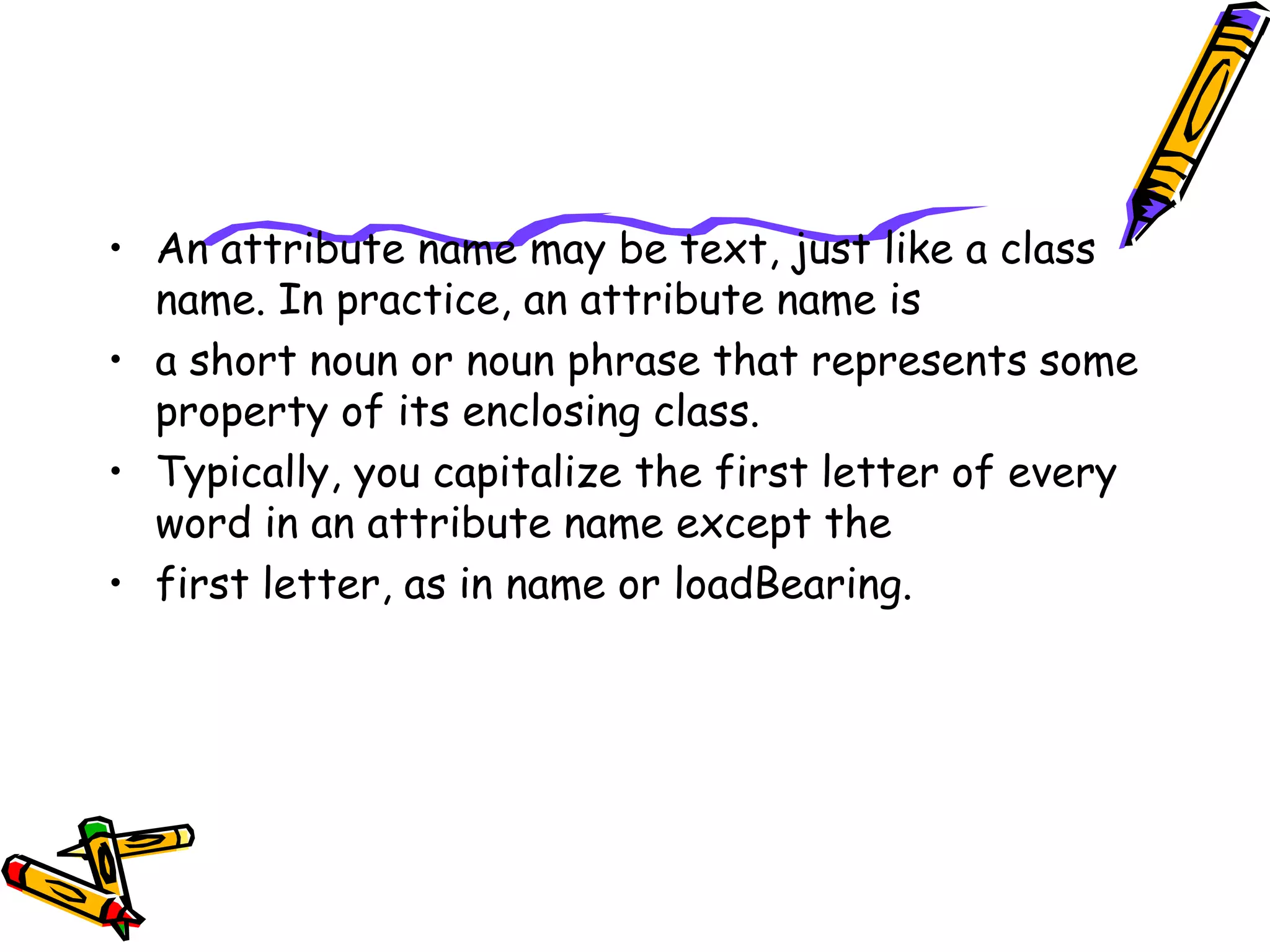 • An attribute name may be text, just like a class
name. In practice, an attribute name is
• a short noun or noun phrase that represents some
property of its enclosing class.
• Typically, you capitalize the first letter of every
word in an attribute name except the
• first letter, as in name or loadBearing.
 