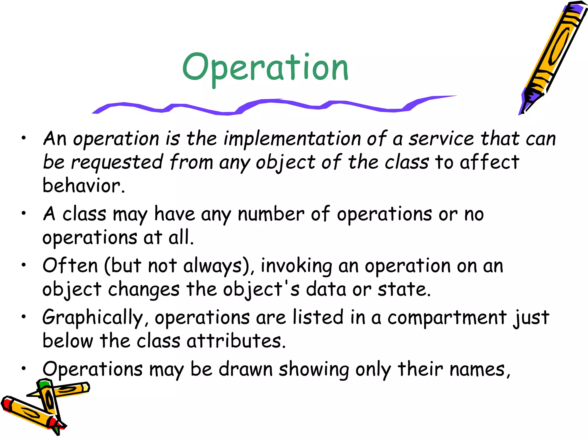 Operation
• An operation is the implementation of a service that can
be requested from any object of the class to affect
behavior.
• A class may have any number of operations or no
operations at all.
• Often (but not always), invoking an operation on an
object changes the object's data or state.
• Graphically, operations are listed in a compartment just
below the class attributes.
• Operations may be drawn showing only their names,
 