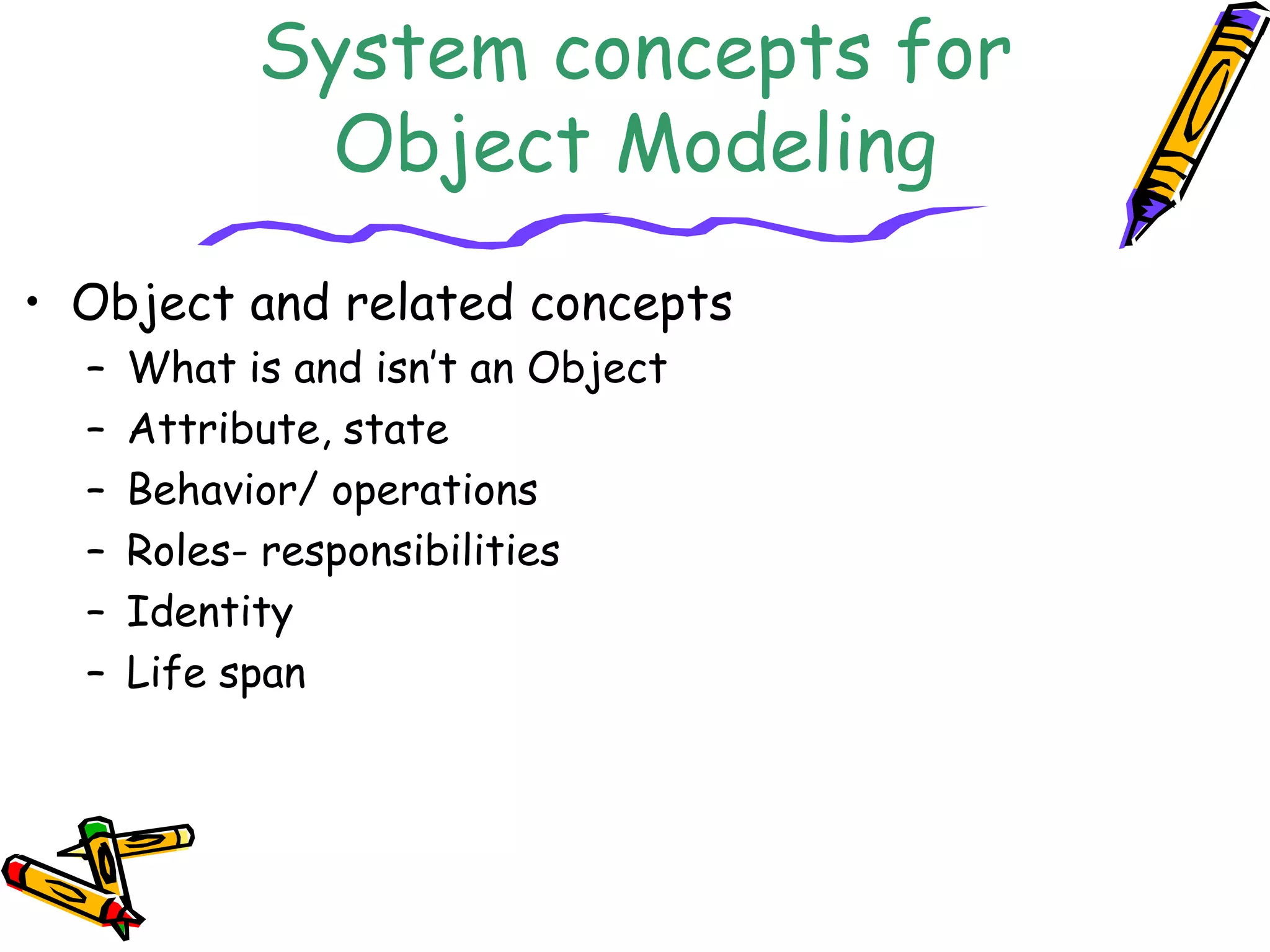 System concepts for
Object Modeling
• Object and related concepts
– What is and isn’t an Object
– Attribute, state
– Behavior/ operations
– Roles- responsibilities
– Identity
– Life span
 