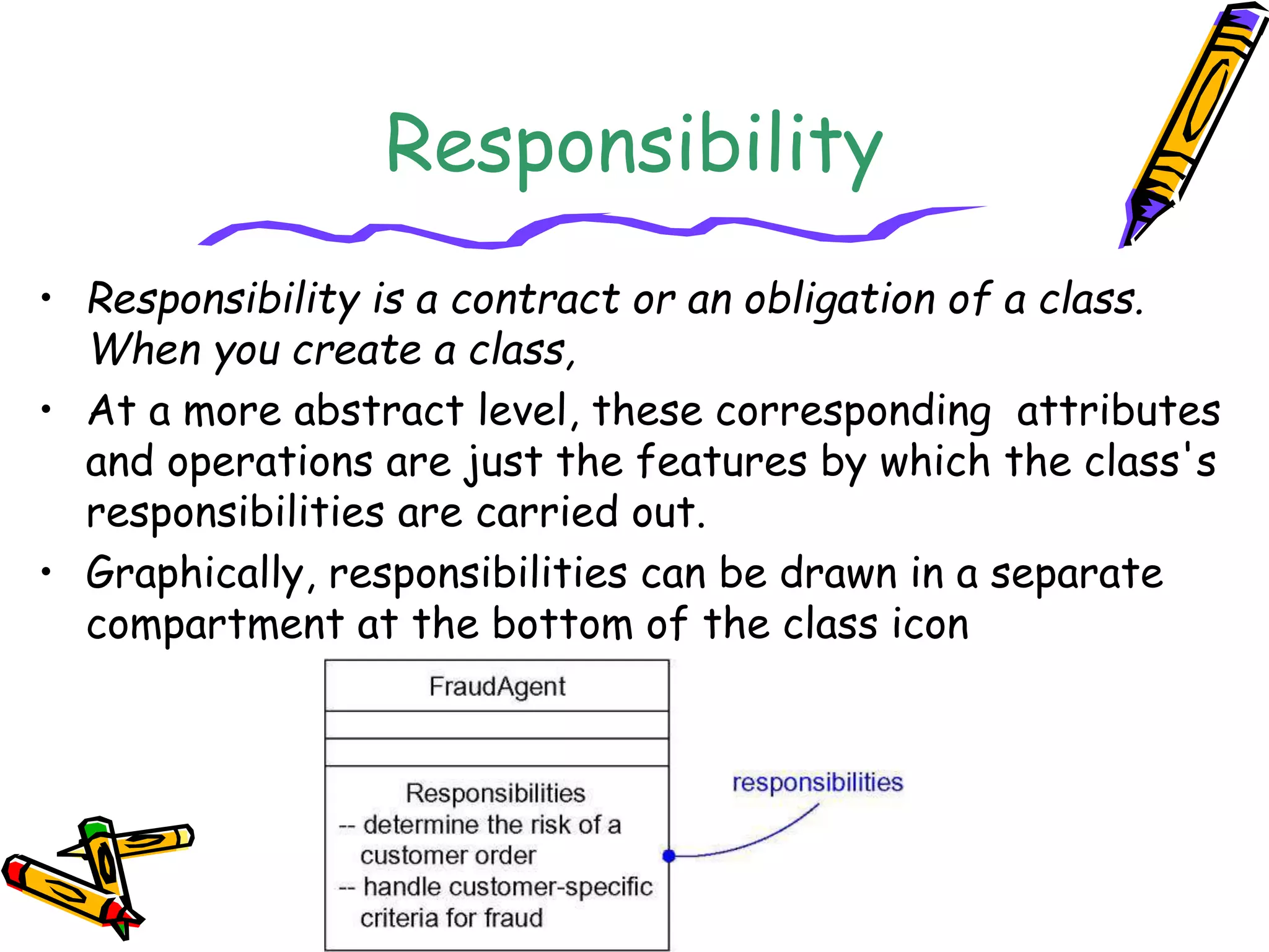 Responsibility
• Responsibility is a contract or an obligation of a class.
When you create a class,
• At a more abstract level, these corresponding attributes
and operations are just the features by which the class's
responsibilities are carried out.
• Graphically, responsibilities can be drawn in a separate
compartment at the bottom of the class icon
 