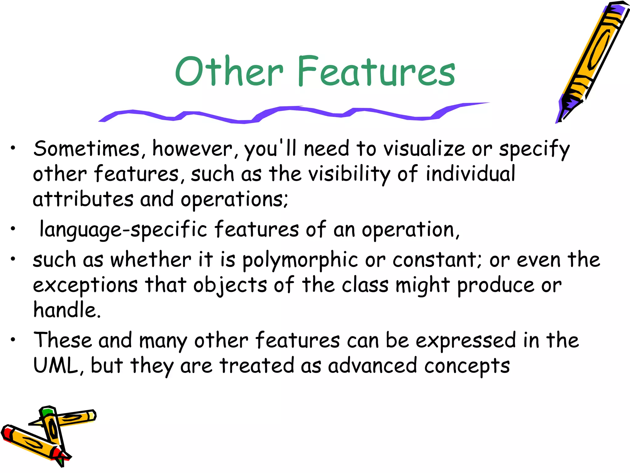 Other Features
• Sometimes, however, you'll need to visualize or specify
other features, such as the visibility of individual
attributes and operations;
• language-specific features of an operation,
• such as whether it is polymorphic or constant; or even the
exceptions that objects of the class might produce or
handle.
• These and many other features can be expressed in the
UML, but they are treated as advanced concepts
 