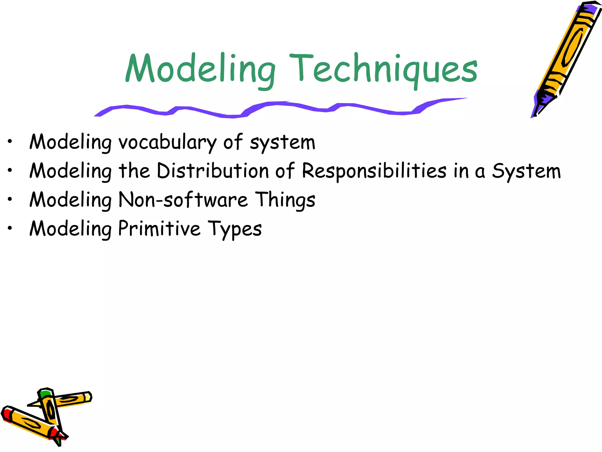 Modeling Techniques
• Modeling vocabulary of system
• Modeling the Distribution of Responsibilities in a System
• Modeling Non-software Things
• Modeling Primitive Types
 