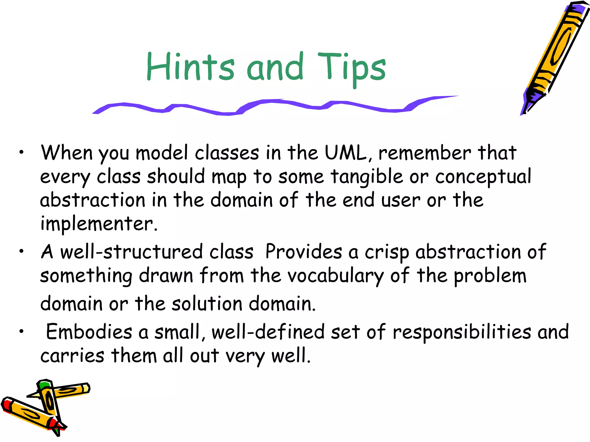 Hints and Tips
• When you model classes in the UML, remember that
every class should map to some tangible or conceptual
abstraction in the domain of the end user or the
implementer.
• A well-structured class Provides a crisp abstraction of
something drawn from the vocabulary of the problem
domain or the solution domain.
• Embodies a small, well-defined set of responsibilities and
carries them all out very well.
 