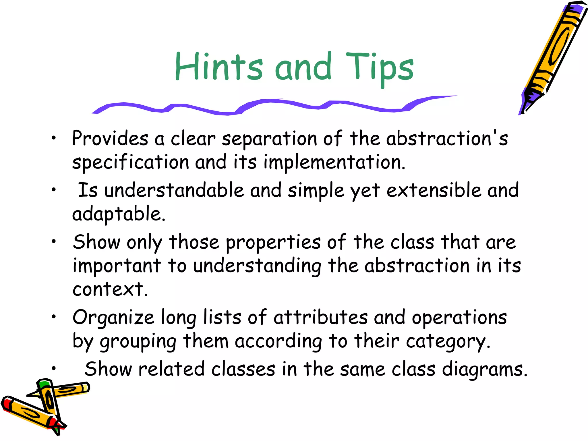 Hints and Tips
• Provides a clear separation of the abstraction's
specification and its implementation.
• Is understandable and simple yet extensible and
adaptable.
• Show only those properties of the class that are
important to understanding the abstraction in its
context.
• Organize long lists of attributes and operations
by grouping them according to their category.
• Show related classes in the same class diagrams.
 