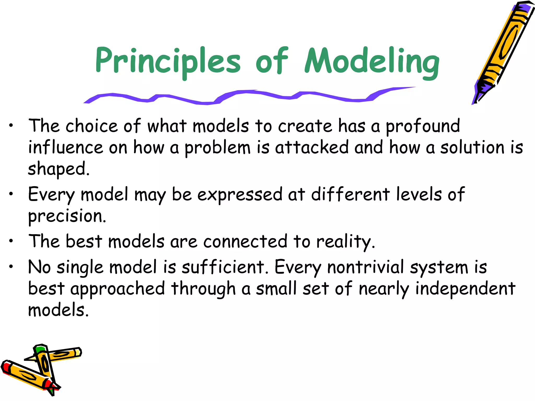 Principles of Modeling
• The choice of what models to create has a profound
influence on how a problem is attacked and how a solution is
shaped.
• Every model may be expressed at different levels of
precision.
• The best models are connected to reality.
• No single model is sufficient. Every nontrivial system is
best approached through a small set of nearly independent
models.
 
