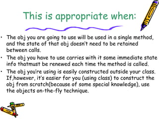 This is appropriate when:
• The obj you are going to use will be used in a single method,
and the state of that obj doesn’t need to be retained
between calls.
• The obj you have to use carries with it some immediate state
info thatmust be renewed each time the method is called.
• The obj you’re using is easily constructed outside your class.
If,however, it’s easier for you (using class) to construct the
obj from scratch(because of some special knowledge), use
the objects on-the-fly technique.
 
