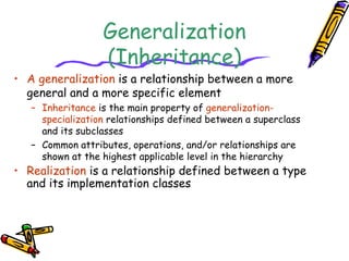 Generalization
(Inheritance)
• A generalization is a relationship between a more
general and a more specific element
– Inheritance is the main property of generalization-
specialization relationships defined between a superclass
and its subclasses
– Common attributes, operations, and/or relationships are
shown at the highest applicable level in the hierarchy
• Realization is a relationship defined between a type
and its implementation classes
 