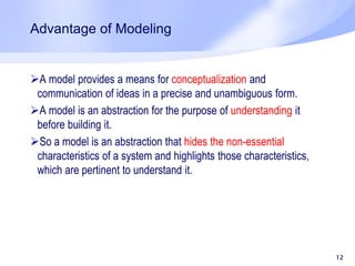 Advantage of Modeling
A model provides a means for conceptualization and
communication of ideas in a precise and unambiguous form.
A model is an abstraction for the purpose of understanding it
before building it.
So a model is an abstraction that hides the non-essential
characteristics of a system and highlights those characteristics,
which are pertinent to understand it.
12
 