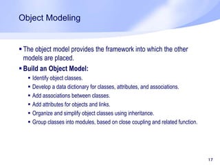 Object Modeling
 The object model provides the framework into which the other
models are placed.
 Build an Object Model:
 Identify object classes.
 Develop a data dictionary for classes, attributes, and associations.
 Add associations between classes.
 Add attributes for objects and links.
 Organize and simplify object classes using inheritance.
 Group classes into modules, based on close coupling and related function.
17
 