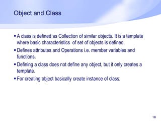 Object and Class
 A class is defined as Collection of similar objects. It is a template
where basic characteristics of set of objects is defined.
 Defines attributes and Operations i.e. member variables and
functions.
 Defining a class does not define any object, but it only creates a
template.
 For creating object basically create instance of class.
18
 