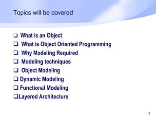 Topics will be covered
 What is an Object
 What is Object Oriented Programming
 Why Modeling Required
 Modeling techniques
 Object Modeling
 Dynamic Modeling
 Functional Modeling
Layered Architecture
2
 