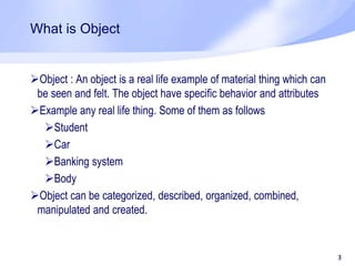 What is Object
Object : An object is a real life example of material thing which can
be seen and felt. The object have specific behavior and attributes
Example any real life thing. Some of them as follows
Student
Car
Banking system
Body
Object can be categorized, described, organized, combined,
manipulated and created.
3
 
