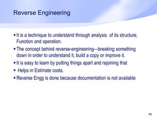 Reverse Engineering
45
 It is a technique to understand through analysis of its structure,
Function and operation.
 The concept behind reverse-engineering—breaking something
down in order to understand it, build a copy or improve it.
 It is easy to learn by putting things apart and rejoining that
 Helps in Estimate costs.
 Reverse Engg is done because documentation is not available
 