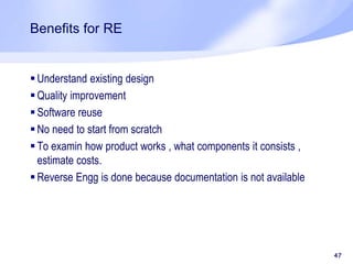 Benefits for RE
 Understand existing design
 Quality improvement
 Software reuse
 No need to start from scratch
 To examin how product works , what components it consists ,
estimate costs.
 Reverse Engg is done because documentation is not available
47
 