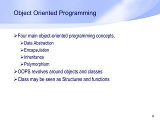 Object Oriented Programming
Four main object-oriented programming concepts.
Data Abstraction
Encapsulation
Inheritance
Polymorphism
OOPS revolves around objects and classes
Class may be seen as Structures and functions
6
 