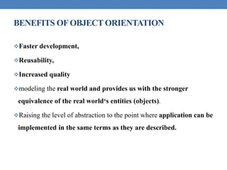 BENEFITS OFOBJECT ORIENTATION
Faster development,
Reusability,
Increased quality
modeling the real world and provides us with the stronger
equivalence of the real world‘s entities (objects).
Raising the level of abstraction to the point where application can be
implemented in the same terms as they are described.
 