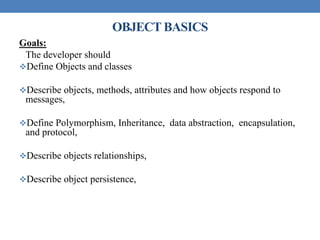 OBJECT BASICS
Goals:
The developer should
Define Objects and classes
Describe objects, methods, attributes and how objects respond to
messages,
Define Polymorphism, Inheritance, data abstraction, encapsulation,
and protocol,
Describe objects relationships,
Describe object persistence,
 