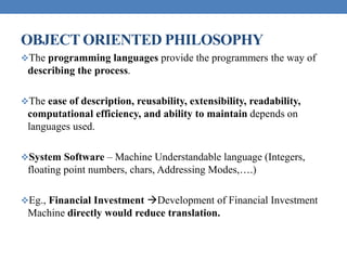 OBJECT ORIENTED PHILOSOPHY
The programming languages provide the programmers the way of
describing the process.
The ease of description, reusability, extensibility, readability,
computational efficiency, and ability to maintain depends on
languages used.
System Software – Machine Understandable language (Integers,
floating point numbers, chars, Addressing Modes,….)
Eg., Financial Investment Development of Financial Investment
Machine directly would reduce translation.
 