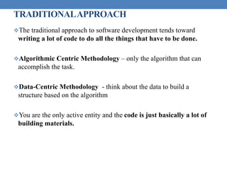 TRADITIONALAPPROACH
The traditional approach to software development tends toward
writing a lot of code to do all the things that have to be done.
Algorithmic Centric Methodology – only the algorithm that can
accomplish the task.
Data-Centric Methodology - think about the data to build a
structure based on the algorithm
You are the only active entity and the code is just basically a lot of
building materials.
 