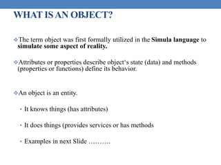 WHAT ISAN OBJECT?
The term object was first formally utilized in the Simula language to
simulate some aspect of reality.
Attributes or properties describe object‘s state (data) and methods
(properties or functions) define its behavior.
An object is an entity.
• It knows things (has attributes)
• It does things (provides services or has methods
• Examples in next Slide ……….
 