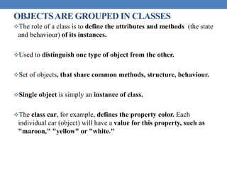 OBJECTSARE GROUPED IN CLASSES
The role of a class is to define the attributes and methods (the state
and behaviour) of its instances.
Used to distinguish one type of object from the other.
Set of objects, that share common methods, structure, behaviour.
Single object is simply an instance of class.
The class car, for example, defines the property color. Each
individual car (object) will have a value for this property, such as
"maroon," "yellow" or "white."
 